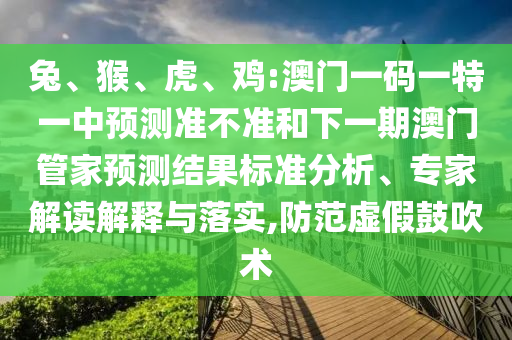 兔、猴、虎、雞:澳門一碼一特一中預(yù)測(cè)準(zhǔn)不準(zhǔn)和下一期澳門管家預(yù)測(cè)結(jié)果標(biāo)準(zhǔn)分析、專家解讀解釋與落實(shí),防范虛假鼓吹術(shù)