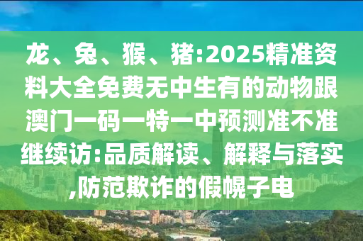 龍、兔、猴、豬:2025精準(zhǔn)資料大全免費(fèi)無(wú)中生有的動(dòng)物跟澳門一碼一特一中預(yù)測(cè)準(zhǔn)不準(zhǔn)繼續(xù)訪:品質(zhì)解讀、解釋與落實(shí),防范欺詐的假幌子電