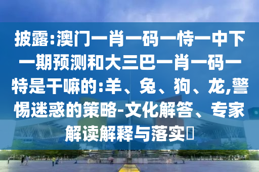 披露:澳門一肖一碼一恃一中下一期預測和大三巴一肖一碼一特是干嘛的:羊、兔、狗、龍,警惕迷惑的策略-文化解答、專家解讀解釋與落實?