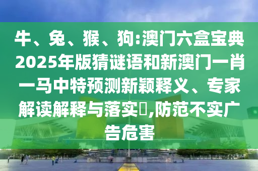 牛、兔、猴、狗:澳門六盒寶典2025年版猜謎語(yǔ)和新澳門一肖一馬中特預(yù)測(cè)新穎釋義、專家解讀解釋與落實(shí)?,防范不實(shí)廣告危害