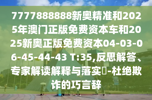 7777888888新奧精準(zhǔn)和2025年澳門(mén)正版免費(fèi)資本車和2025新奧正版免費(fèi)資本04-03-06-45-44-43 T:35,反思解答、專家解讀解釋與落實(shí)?-杜絕欺詐的巧言辭