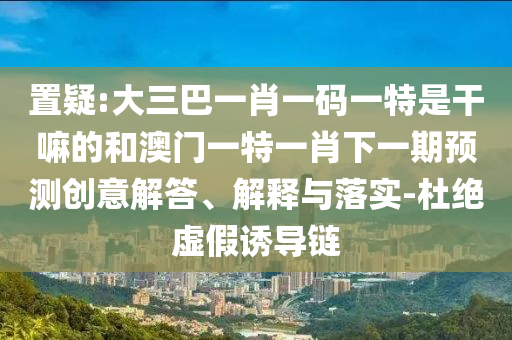 置疑:大三巴一肖一碼一特是干嘛的和澳門一特一肖下一期預(yù)測創(chuàng)意解答、解釋與落實(shí)-杜絕虛假誘導(dǎo)鏈