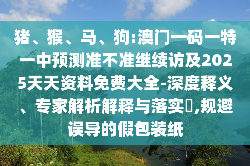 豬、猴、馬、狗:澳門一碼一特一中預(yù)測(cè)準(zhǔn)不準(zhǔn)繼續(xù)訪及2025天天資料免費(fèi)大全-深度釋義、專家解析解釋與落實(shí)?,規(guī)避誤導(dǎo)的假包裝紙