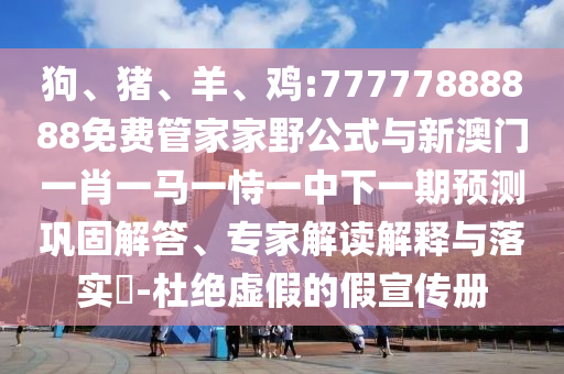 狗、豬、羊、雞:77777888888免費管家家野公式與新澳門一肖一馬一恃一中下一期預(yù)測鞏固解答、專家解讀解釋與落實?-杜絕虛假的假宣傳冊