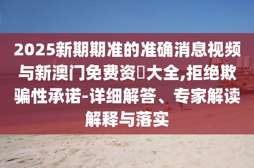 2025新期期準(zhǔn)的準(zhǔn)確消息視頻與新澳門免費(fèi)資枓大全,拒絕欺騙性承諾-詳細(xì)解答、專家解讀解釋與落實(shí)