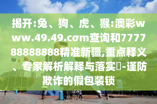 揭開:兔、狗、虎、猴:澳彩www.49.49.cσm查詢和777788888888精準(zhǔn)新疆,重點釋義、專家解析解釋與落實?-謹(jǐn)防欺詐的假包裝鎖