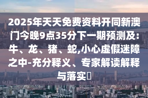 2025年天天免費資料開同新澳門今晚9點35分下一期預(yù)測及:牛、龍、豬、蛇,小心虛假迷障之中-充分釋義、專家解讀解釋與落實?