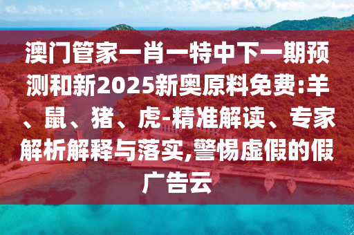 澳門管家一肖一特中下一期預(yù)測(cè)和新2025新奧原料免費(fèi):羊、鼠、豬、虎-精準(zhǔn)解讀、專家解析解釋與落實(shí),警惕虛假的假廣告云