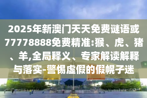 2025年新澳門天天免費謎語或77778888免費精準(zhǔn):猴、虎、豬、羊,全局釋義、專家解讀解釋與落實-警惕虛假的假幌子迷