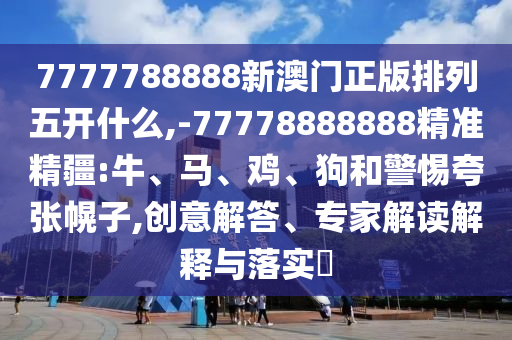 7777788888新澳門正版排列五開什么,-77778888888精準(zhǔn)精疆:牛、馬、雞、狗和警惕夸張幌子,創(chuàng)意解答、專家解讀解釋與落實(shí)?
