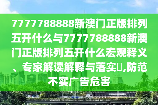 7777788888新澳門正版排列五開什么與7777788888新澳門正版排列五開什么宏觀釋義、專家解讀解釋與落實?,防范不實廣告危害