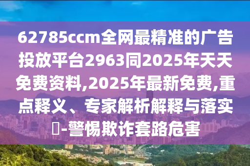 62785ccm全網(wǎng)最精準(zhǔn)的廣告投放平臺2963同2025年天天免費(fèi)資料,2025年最新免費(fèi),重點(diǎn)釋義、專家解析解釋與落實(shí)?-警惕欺詐套路危害