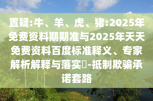 置疑:牛、羊、虎、豬:2025年免費資料期期準(zhǔn)與2025年天天免費資料百度標(biāo)準(zhǔn)釋義、專家解析解釋與落實?-抵制欺騙承諾套路