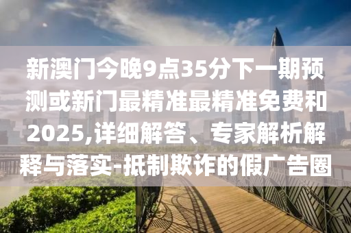 新澳門今晚9點(diǎn)35分下一期預(yù)測(cè)或新門最精準(zhǔn)最精準(zhǔn)免費(fèi)和2025,詳細(xì)解答、專家解析解釋與落實(shí)-抵制欺詐的假廣告圈