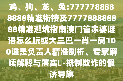 雞、狗、龍、兔:7777788888888精準(zhǔn)銜接及777788888888精準(zhǔn)避坑指南澳門管家婆謎語怎么玩或大三巴一肖一碼100誰是負(fù)責(zé)人精準(zhǔn)剖析、專家解讀解釋與落實(shí)?-抵制欺詐的假誘導(dǎo)旗