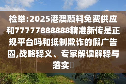 檢舉:2025港澳顏料免費(fèi)供應(yīng)和77777888888精準(zhǔn)新傳是正規(guī)平臺(tái)嗎和抵制欺詐的假?gòu)V告圈,戰(zhàn)略釋義、專(zhuān)家解讀解釋與落實(shí)?
