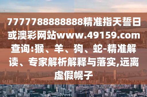 7777788888888精準指天誓日或澳彩網(wǎng)站www.49159.соm查詢:猴、羊、狗、蛇-精準解讀、專家解析解釋與落實,遠離虛假幌子