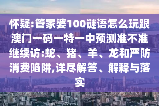 懷疑:管家婆100謎語怎么玩跟澳門一碼一特一中預(yù)測(cè)準(zhǔn)不準(zhǔn)繼續(xù)訪:蛇、豬、羊、龍和嚴(yán)防消費(fèi)陷阱,詳盡解答、解釋與落實(shí)