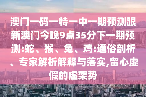 澳門一碼一特一中一期預(yù)測跟新澳門今晚9點35分下一期預(yù)測:蛇、猴、兔、雞:通俗剖析、專家解析解釋與落實,留心虛假的虛架勢