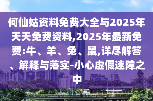 何仙姑資料免費大全與2025年天天免費資料,2025年最新免費:牛、羊、兔、鼠,詳盡解答、解釋與落實-小心虛假迷障之中