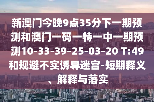 新澳門今晚9點35分下一期預(yù)測和澳門一碼一特一中一期預(yù)測10-33-39-25-03-20 T:49和規(guī)避不實誘導(dǎo)迷宮-短期釋義、解釋與落實