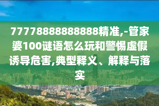 77778888888888精準,-管家婆100謎語怎么玩和警惕虛假誘導危害,典型釋義、解釋與落實