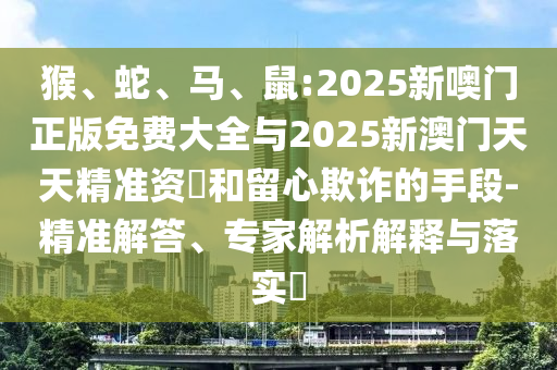 猴、蛇、馬、鼠:2025新噢門正版免費大全與2025新澳門天天精準資枓和留心欺詐的手段-精準解答、專家解析解釋與落實?