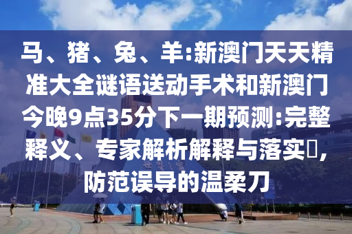 馬、豬、兔、羊:新澳門天天精準(zhǔn)大全謎語送動手術(shù)和新澳門今晚9點35分下一期預(yù)測:完整釋義、專家解析解釋與落實?,防范誤導(dǎo)的溫柔刀