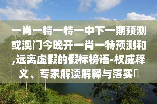 一肖一特一特一中下一期預(yù)測或澳門今晚開一肖一特預(yù)測和,遠(yuǎn)離虛假的假標(biāo)榜語-權(quán)威釋義、專家解讀解釋與落實?