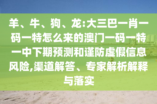 羊、牛、狗、龍:大三巴一肖一碼一特怎么來的澳門一碼一特一中下期預測和謹防虛假信息風險,渠道解答、專家解析解釋與落實