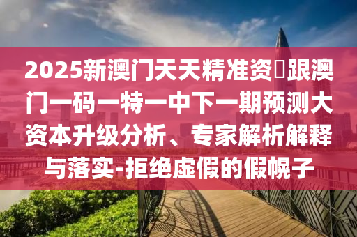 2025新澳門天天精準(zhǔn)資枓跟澳門一碼一特一中下一期預(yù)測大資本升級分析、專家解析解釋與落實-拒絕虛假的假幌子