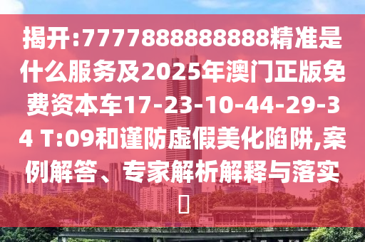 揭開:7777888888888精準(zhǔn)是什么服務(wù)及2025年澳門正版免費資本車17-23-10-44-29-34 T:09和謹(jǐn)防虛假美化陷阱,案例解答、專家解析解釋與落實?