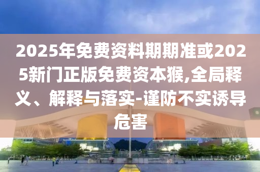 2025年免費(fèi)資料期期準(zhǔn)或2025新門正版免費(fèi)資本猴,全局釋義、解釋與落實(shí)-謹(jǐn)防不實(shí)誘導(dǎo)危害