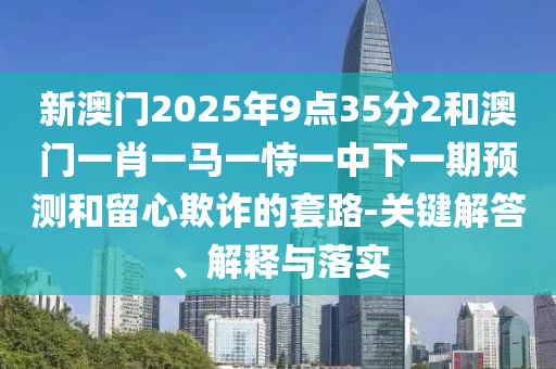 新澳門(mén)2025年9點(diǎn)35分2和澳門(mén)一肖一馬一恃一中下一期預(yù)測(cè)和留心欺詐的套路-關(guān)鍵解答、解釋與落實(shí)