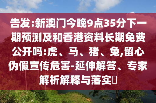 告發(fā):新澳門今晚9點35分下一期預(yù)測及和香港資料長期免費(fèi)公開嗎:虎、馬、豬、兔,留心偽假宣傳危害-延伸解答、專家解析解釋與落實?
