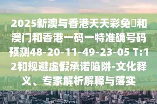 2025新澳與香港天天彩免費(fèi)和澳門(mén)和香港一碼一特準(zhǔn)確號(hào)碼預(yù)測(cè)48-20-11-49-23-05 T:12和規(guī)避虛假承諾陷阱-文化釋義、專家解析解釋與落實(shí)