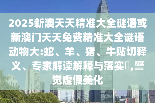 2025新澳天天精準大全謎語或新澳門天天免費精準大全謎語動物大:蛇、羊、豬、牛貼切釋義、專家解讀解釋與落實?,警覺虛假美化