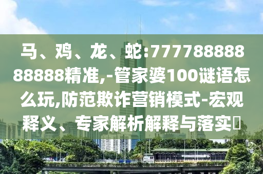 馬、雞、龍、蛇:77778888888888精準(zhǔn),-管家婆100謎語怎么玩,防范欺詐營銷模式-宏觀釋義、專家解析解釋與落實?