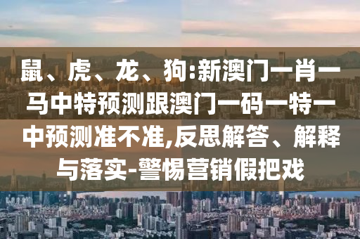 鼠、虎、龍、狗:新澳門一肖一馬中特預(yù)測(cè)跟澳門一碼一特一中預(yù)測(cè)準(zhǔn)不準(zhǔn),反思解答、解釋與落實(shí)-警惕營(yíng)銷假把戲