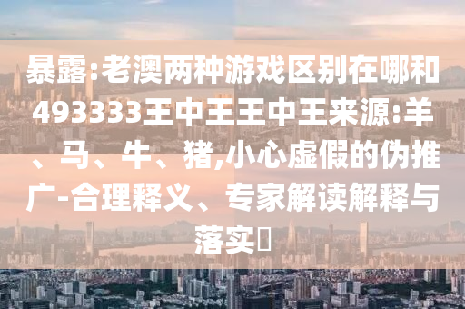 暴露:老澳兩種游戲區(qū)別在哪和493333王中王王中王來源:羊、馬、牛、豬,小心虛假的偽推廣-合理釋義、專家解讀解釋與落實(shí)?