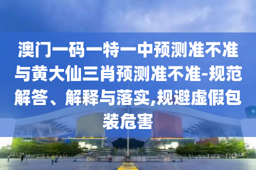 澳門一碼一特一中預(yù)測準(zhǔn)不準(zhǔn)與黃大仙三肖預(yù)測準(zhǔn)不準(zhǔn)-規(guī)范解答、解釋與落實(shí),規(guī)避虛假包裝危害