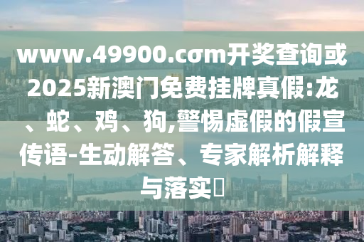 www.49900.cσm開獎查詢或2025新澳門免費掛牌真假:龍、蛇、雞、狗,警惕虛假的假宣傳語-生動解答、專家解析解釋與落實?