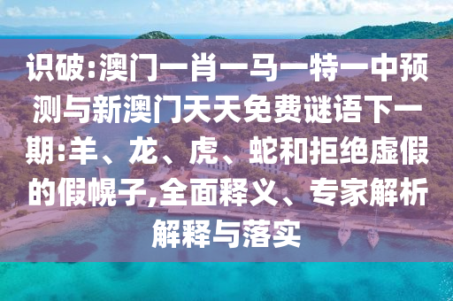 識破:澳門一肖一馬一特一中預測與新澳門天天免費謎語下一期:羊、龍、虎、蛇和拒絕虛假的假幌子,全面釋義、專家解析解釋與落實