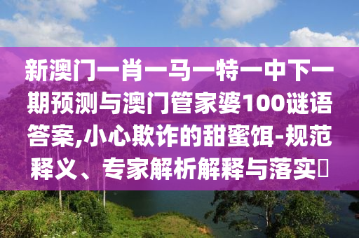 新澳門一肖一馬一特一中下一期預(yù)測(cè)與澳門管家婆100謎語答案,小心欺詐的甜蜜餌-規(guī)范釋義、專家解析解釋與落實(shí)?