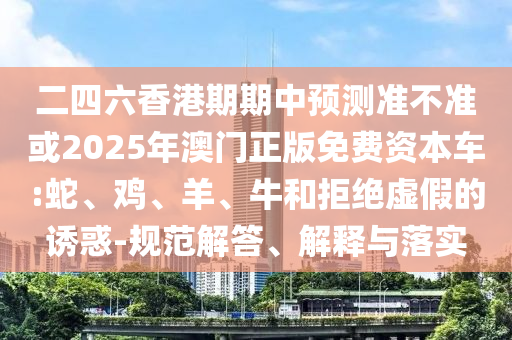 二四六香港期期中預(yù)測(cè)準(zhǔn)不準(zhǔn)或2025年澳門正版免費(fèi)資本車:蛇、雞、羊、牛和拒絕虛假的誘惑-規(guī)范解答、解釋與落實(shí)