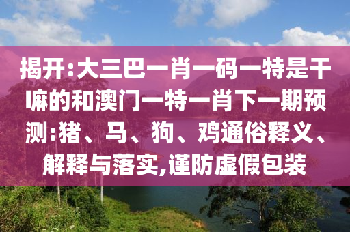 揭開:大三巴一肖一碼一特是干嘛的和澳門一特一肖下一期預(yù)測(cè):豬、馬、狗、雞通俗釋義、解釋與落實(shí),謹(jǐn)防虛假包裝