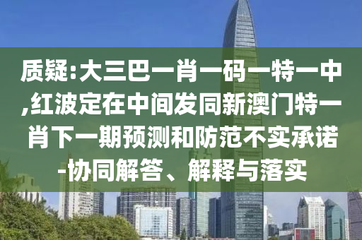 質(zhì)疑:大三巴一肖一碼一特一中,紅波定在中間發(fā)同新澳門特一肖下一期預(yù)測和防范不實承諾-協(xié)同解答、解釋與落實