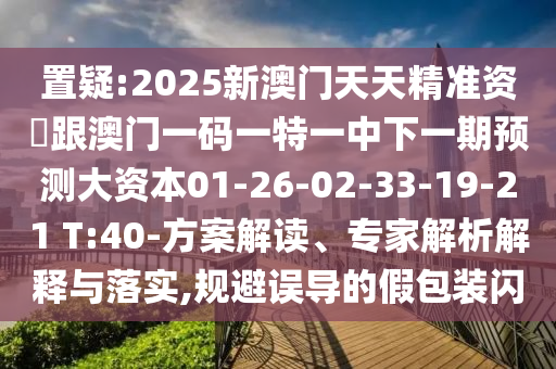 置疑:2025新澳門天天精準資枓跟澳門一碼一特一中下一期預(yù)測大資本01-26-02-33-19-21 T:40-方案解讀、專家解析解釋與落實,規(guī)避誤導的假包裝閃