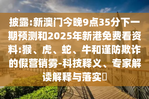 披露:新澳門今晚9點35分下一期預(yù)測和2025年新港免費看資料:猴、虎、蛇、牛和謹防欺詐的假營銷霧-科技釋義、專家解讀解釋與落實?