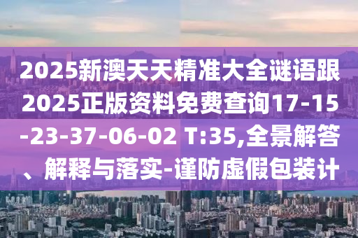 2025新澳天天精準大全謎語跟2025正版資料免費查詢17-15-23-37-06-02 T:35,全景解答、解釋與落實-謹防虛假包裝計